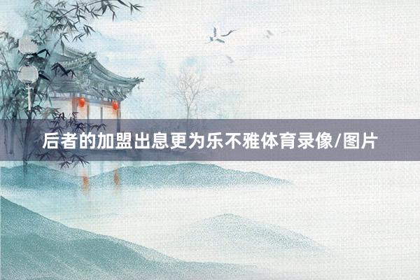 后者的加盟出息更为乐不雅体育录像/图片
