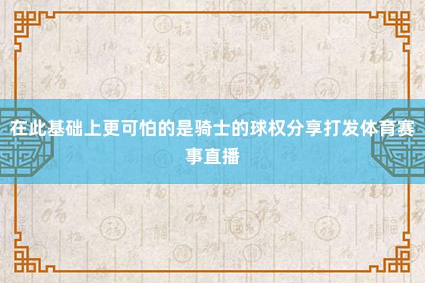 在此基础上更可怕的是骑士的球权分享打发体育赛事直播