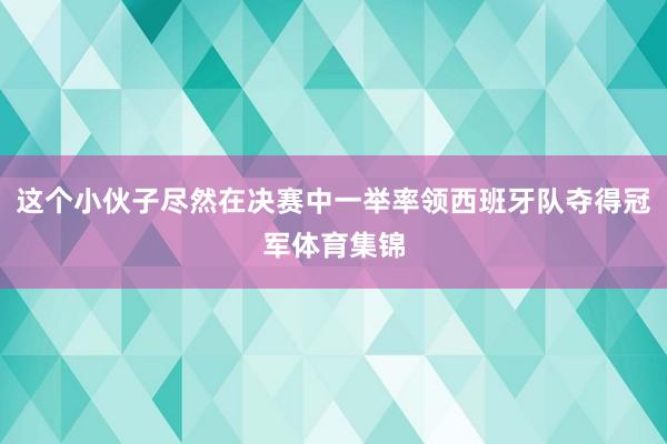 这个小伙子尽然在决赛中一举率领西班牙队夺得冠军体育集锦