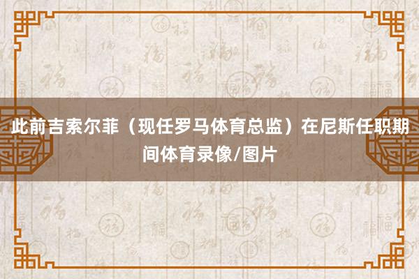 此前吉索尔菲（现任罗马体育总监）在尼斯任职期间体育录像/图片