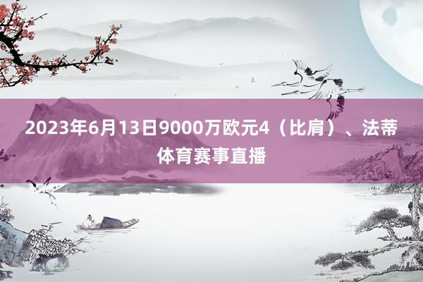 2023年6月13日9000万欧元4（比肩）、法蒂体育赛事直播