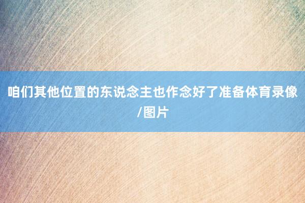 咱们其他位置的东说念主也作念好了准备体育录像/图片