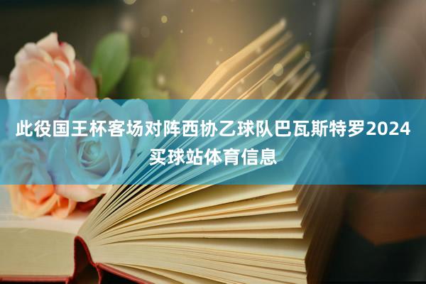 此役国王杯客场对阵西协乙球队巴瓦斯特罗2024买球站体育信息