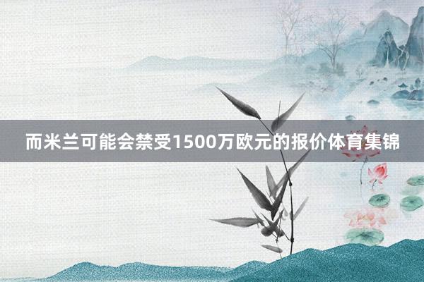 而米兰可能会禁受1500万欧元的报价体育集锦