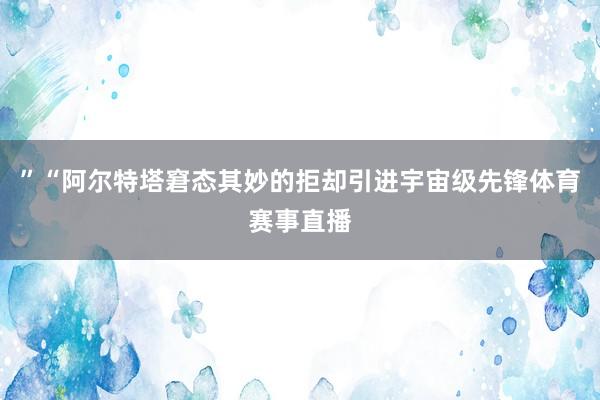 ”“阿尔特塔窘态其妙的拒却引进宇宙级先锋体育赛事直播