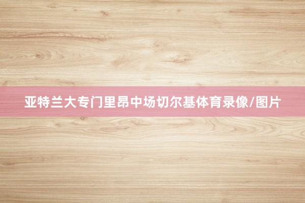 亚特兰大专门里昂中场切尔基体育录像/图片
