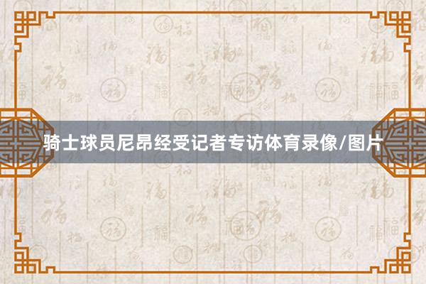 骑士球员尼昂经受记者专访体育录像/图片
