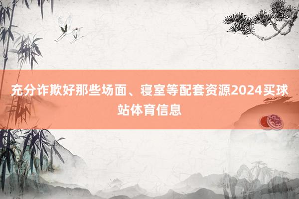 充分诈欺好那些场面、寝室等配套资源2024买球站体育信息