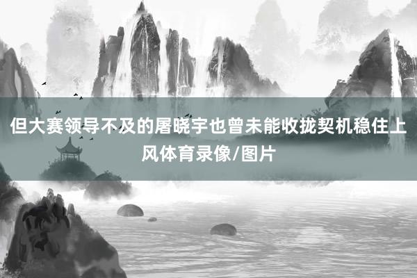 但大赛领导不及的屠晓宇也曾未能收拢契机稳住上风体育录像/图片