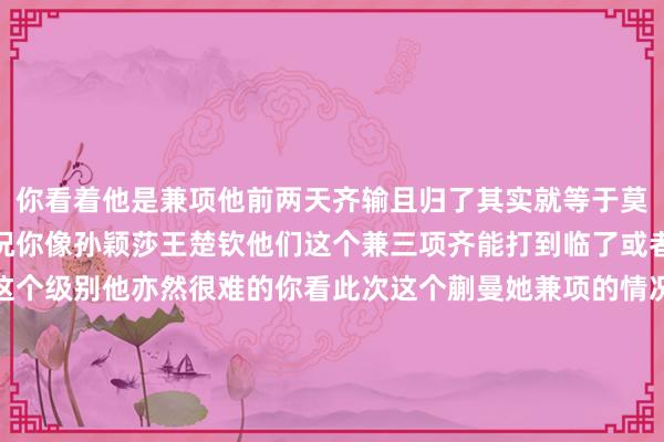 你看着他是兼项他前两天齐输且归了其实就等于莫得兼项那这亦然一个情况你像孙颖莎王楚钦他们这个兼三项齐能打到临了或者说进决赛冲击冠军的这个级别他亦然很难的你看此次这个蒯曼她兼项的情况就照旧很平直了原本双打是她的上风然后不知谈是不是因为兼项散布了元气心灵上来混双先输了然后女双也输了她和陈熠之前女双也打出过一些收成赢过陈梦王曼昱遵循照旧输了混双女双就这样输了我方最大的双打上风也莫得领路出来就阐发兼项对清醒