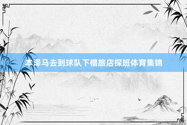 本泽马去到球队下榻旅店探班体育集锦