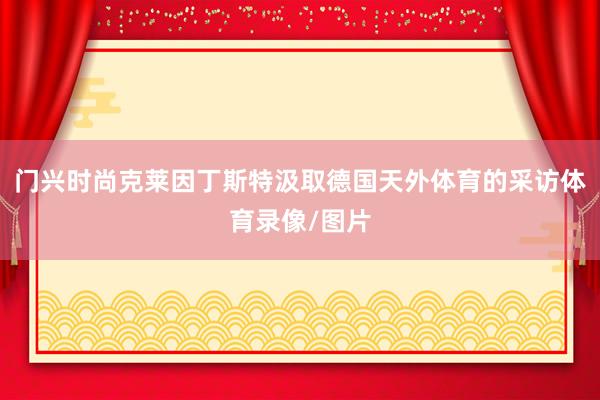 门兴时尚克莱因丁斯特汲取德国天外体育的采访体育录像/图片