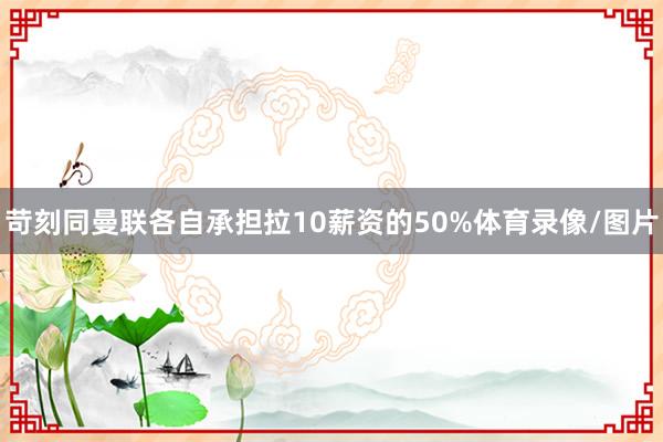 苛刻同曼联各自承担拉10薪资的50%体育录像/图片