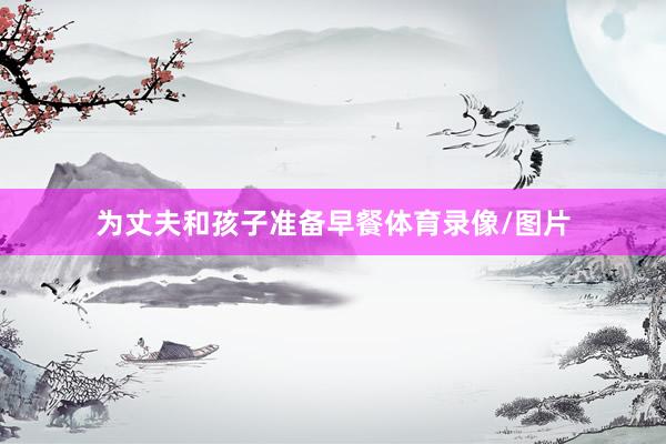为丈夫和孩子准备早餐体育录像/图片