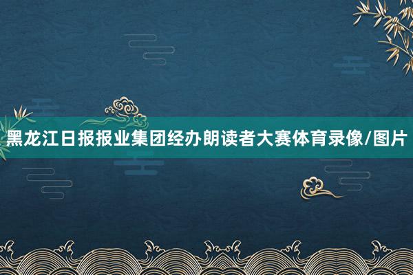黑龙江日报报业集团经办朗读者大赛体育录像/图片