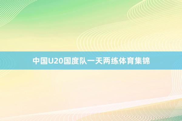 中国U20国度队一天两练体育集锦