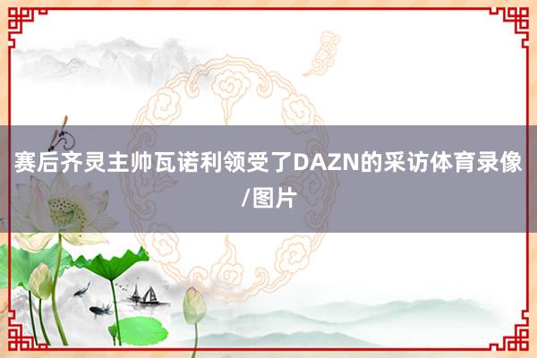 赛后齐灵主帅瓦诺利领受了DAZN的采访体育录像/图片
