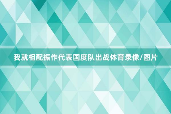 我就相配振作代表国度队出战体育录像/图片
