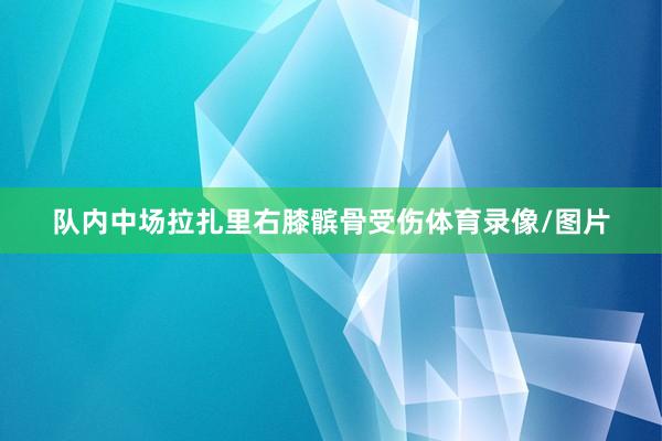 队内中场拉扎里右膝髌骨受伤体育录像/图片