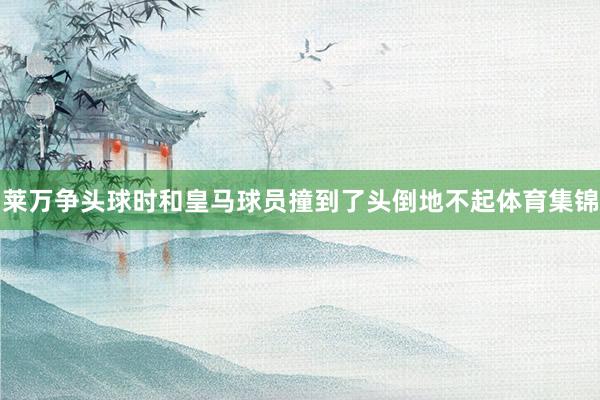 莱万争头球时和皇马球员撞到了头倒地不起体育集锦