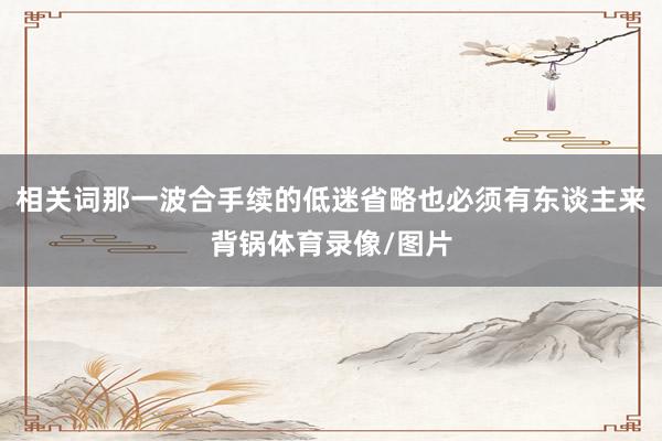 相关词那一波合手续的低迷省略也必须有东谈主来背锅体育录像/图片