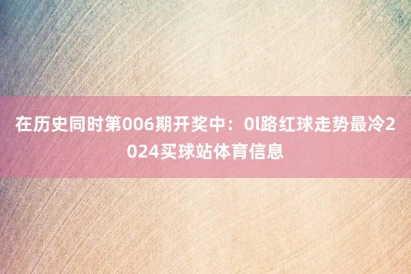 在历史同时第006期开奖中：0l路红球走势最冷2024买球站体育信息