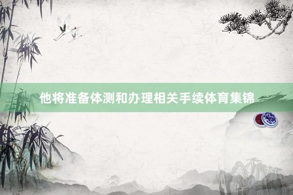 他将准备体测和办理相关手续体育集锦