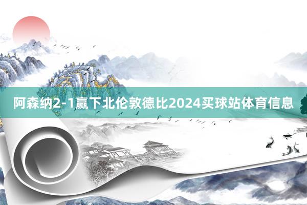 阿森纳2-1赢下北伦敦德比2024买球站体育信息
