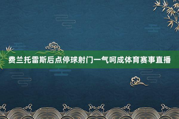 费兰托雷斯后点停球射门一气呵成体育赛事直播