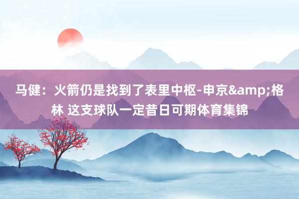 马健：火箭仍是找到了表里中枢-申京&格林 这支球队一定昔日可期体育集锦