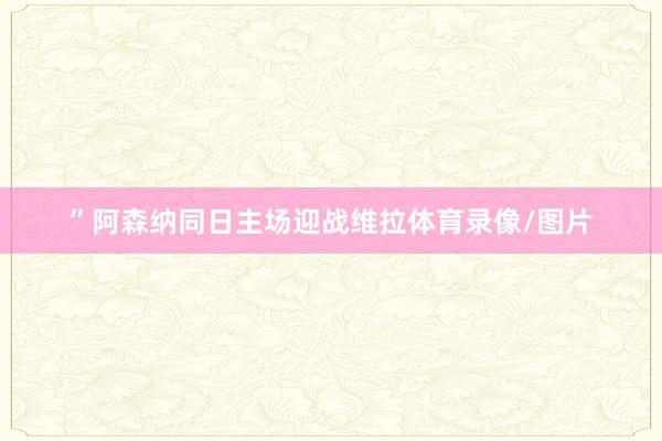 ”阿森纳同日主场迎战维拉体育录像/图片
