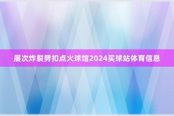 屡次炸裂劈扣点火球馆2024买球站体育信息