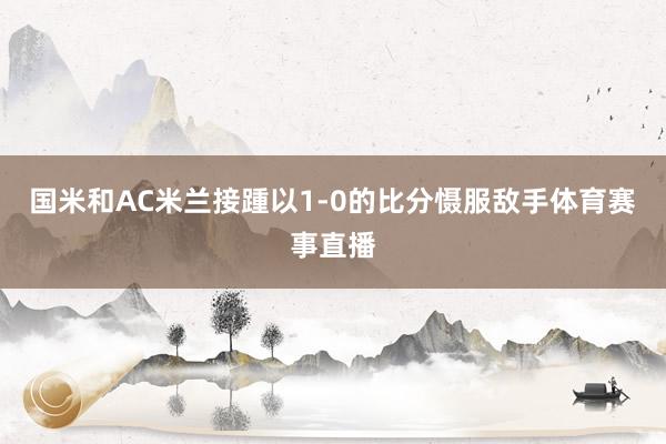 国米和AC米兰接踵以1-0的比分慑服敌手体育赛事直播