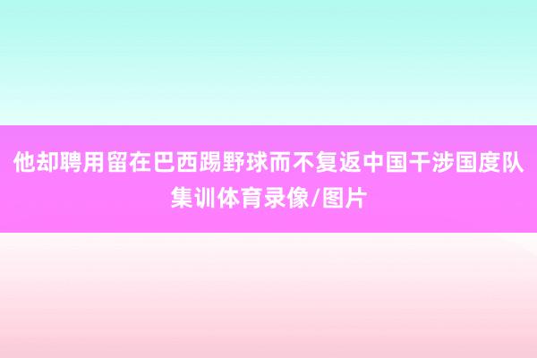 他却聘用留在巴西踢野球而不复返中国干涉国度队集训体育录像/图片