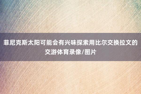 菲尼克斯太阳可能会有兴味探索用比尔交换拉文的交游体育录像/图片