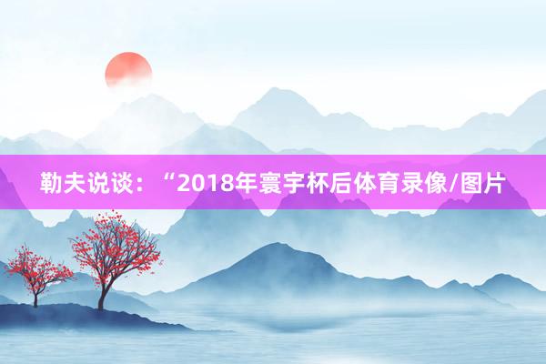 勒夫说谈：“2018年寰宇杯后体育录像/图片
