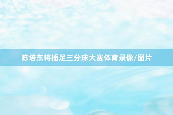 陈培东将插足三分球大赛体育录像/图片