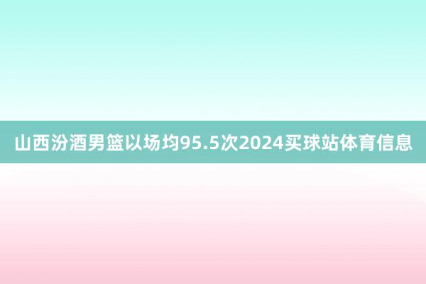 山西汾酒男篮以场均95.5次2024买球站体育信息