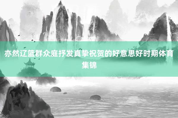 亦然辽篮群众庭抒发真挚祝贺的好意思好时期体育集锦