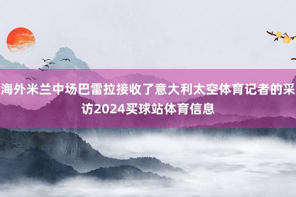 海外米兰中场巴雷拉接收了意大利太空体育记者的采访2024买球站体育信息