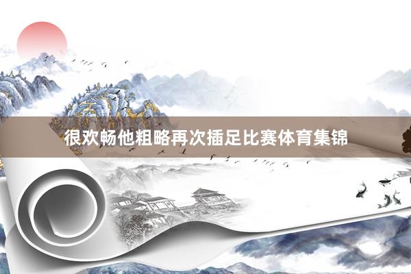 很欢畅他粗略再次插足比赛体育集锦