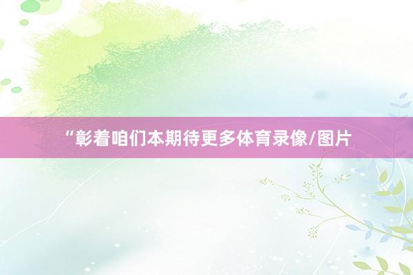 “彰着咱们本期待更多体育录像/图片
