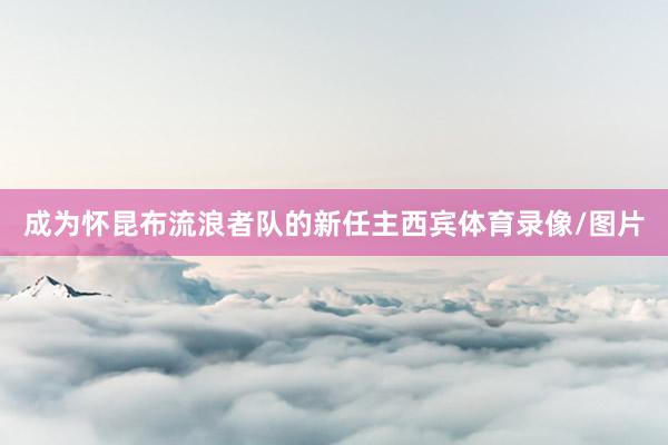 成为怀昆布流浪者队的新任主西宾体育录像/图片