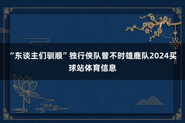 “东谈主们驯顺”独行侠队曾不时雄鹿队2024买球站体育信息
