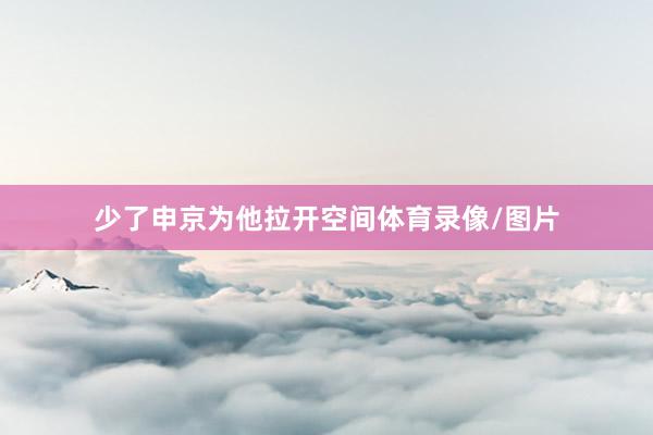 少了申京为他拉开空间体育录像/图片