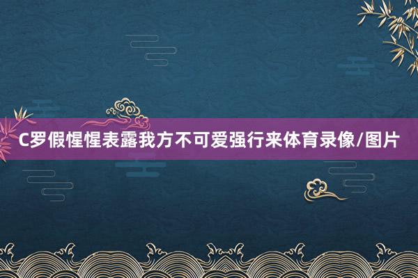 C罗假惺惺表露我方不可爱强行来体育录像/图片