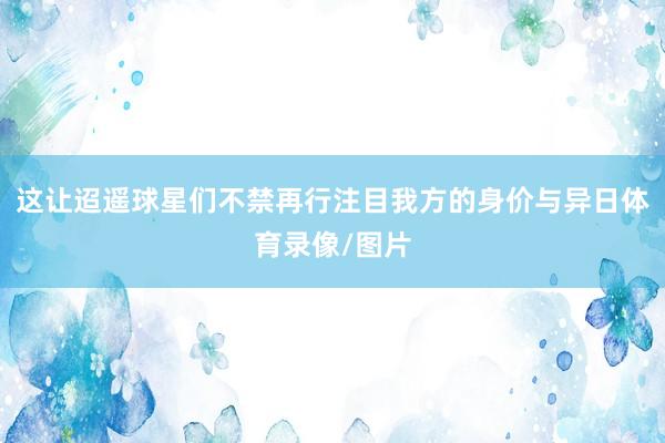 这让迢遥球星们不禁再行注目我方的身价与异日体育录像/图片