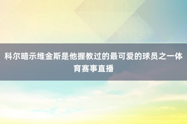 科尔暗示维金斯是他握教过的最可爱的球员之一体育赛事直播