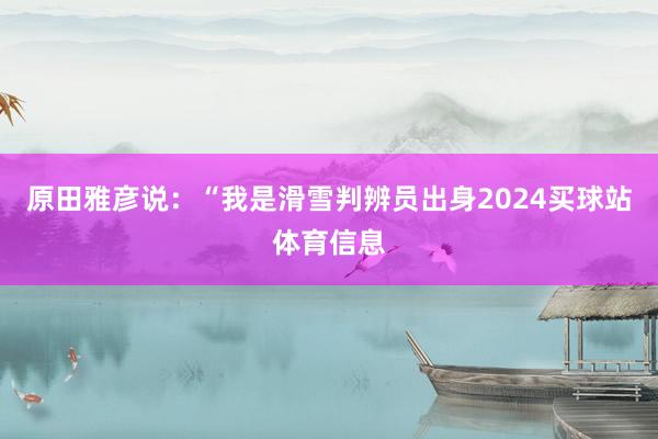 原田雅彦说：“我是滑雪判辨员出身2024买球站体育信息