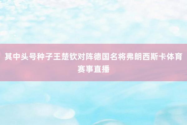 其中头号种子王楚钦对阵德国名将弗朗西斯卡体育赛事直播